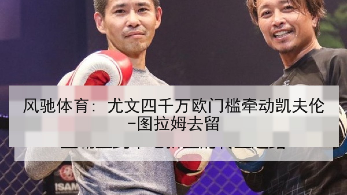 风驰体育: 尤文四千万欧门槛牵动凯夫伦-图拉姆去留 风驰体育: 尤文四千万欧门槛牵动凯夫伦-图拉姆去留