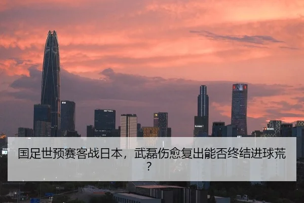 国足世预赛客战日本，武磊伤愈复出能否终结进球荒？