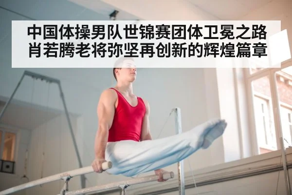 中国体操男队世锦赛团体卫冕之路肖若腾老将弥坚再创新的辉煌篇章