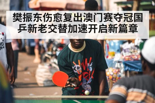 樊振东伤愈复出澳门赛夺冠国乒新老交替加速开启新篇章