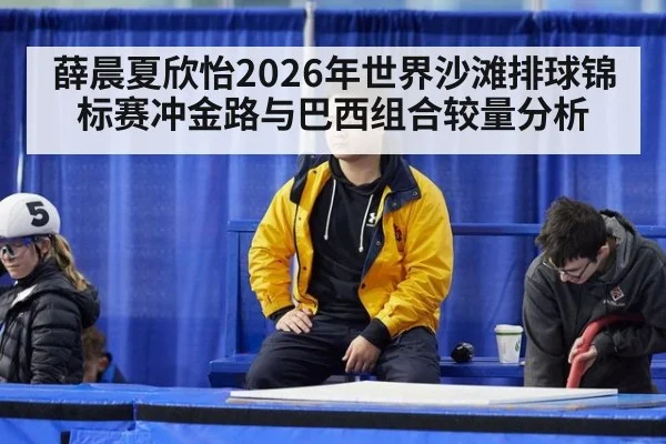 薛晨夏欣怡2026年世界沙滩排球锦标赛冲金路与巴西组合较量分析